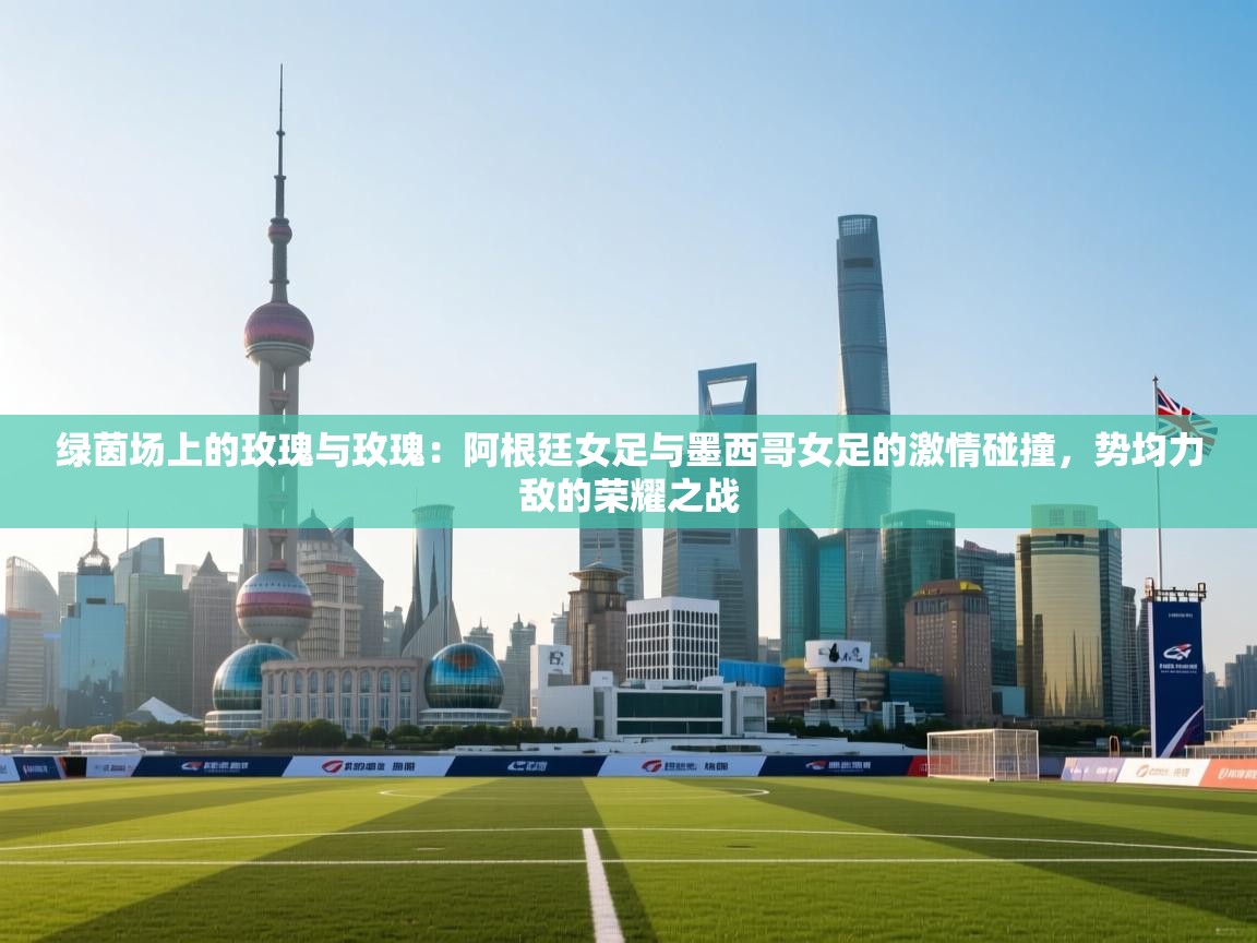 绿茵场上的玫瑰与玫瑰：阿根廷女足与墨西哥女足的激情碰撞，势均力敌的荣耀之战  第1张