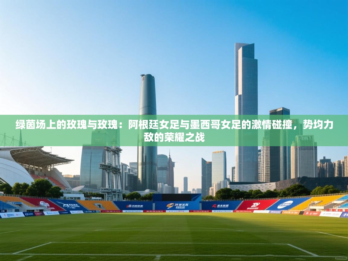 绿茵场上的玫瑰与玫瑰：阿根廷女足与墨西哥女足的激情碰撞，势均力敌的荣耀之战  第2张